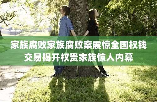 家族腐败家族腐败案震惊全国权钱交易揭开权贵家族惊人内幕