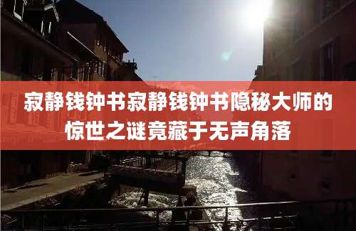 寂静钱钟书寂静钱钟书隐秘大师的惊世之谜竟藏于无声角落