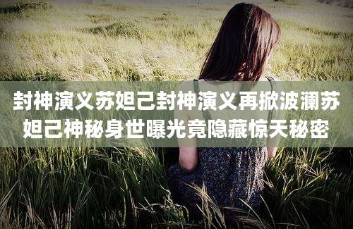 封神演义苏妲己封神演义再掀波澜苏妲己神秘身世曝光竟隐藏惊天秘密