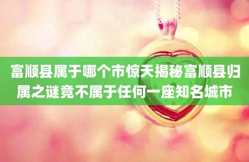 富顺县属于哪个市惊天揭秘富顺县归属之谜竟不属于任何一座知名城市