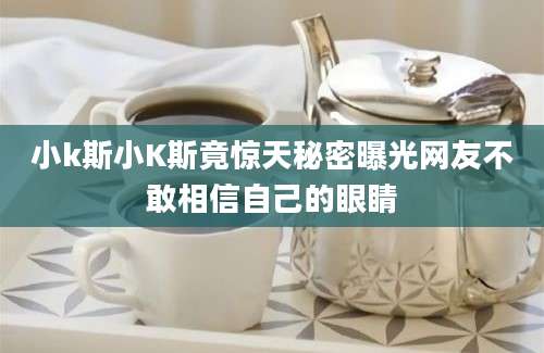 小k斯小K斯竟惊天秘密曝光网友不敢相信自己的眼睛