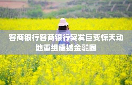 客商银行客商银行突发巨变惊天动地重组震撼金融圈