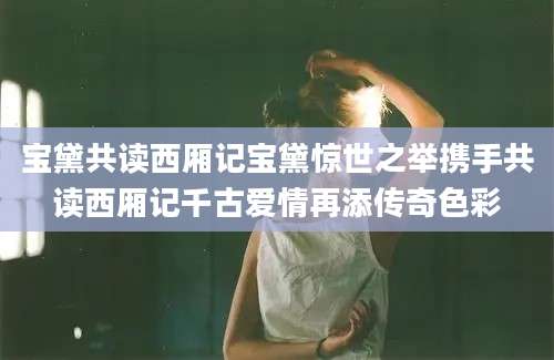 宝黛共读西厢记宝黛惊世之举携手共读西厢记千古爱情再添传奇色彩