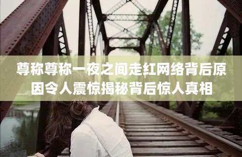 尊称尊称一夜之间走红网络背后原因令人震惊揭秘背后惊人真相