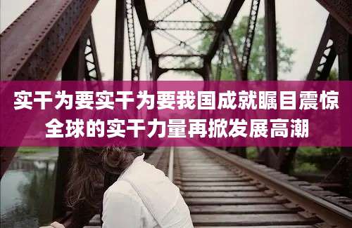 实干为要实干为要我国成就瞩目震惊全球的实干力量再掀发展高潮