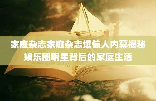 家庭杂志家庭杂志爆惊人内幕揭秘娱乐圈明星背后的家庭生活