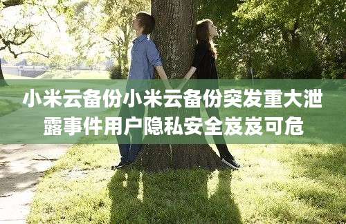 小米云备份小米云备份突发重大泄露事件用户隐私安全岌岌可危