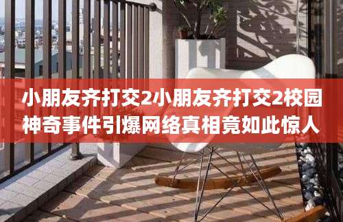 小朋友齐打交2小朋友齐打交2校园神奇事件引爆网络真相竟如此惊人