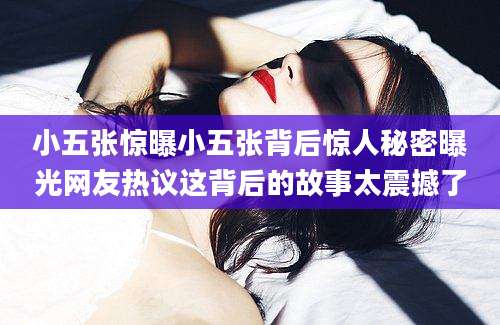 小五张惊曝小五张背后惊人秘密曝光网友热议这背后的故事太震撼了