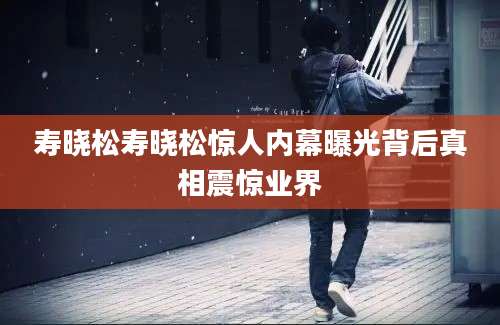 寿晓松寿晓松惊人内幕曝光背后真相震惊业界