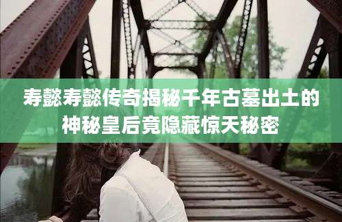 寿懿寿懿传奇揭秘千年古墓出土的神秘皇后竟隐藏惊天秘密