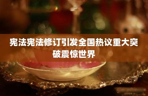 宪法宪法修订引发全国热议重大突破震惊世界