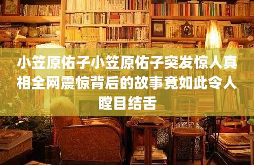 小笠原佑子小笠原佑子突发惊人真相全网震惊背后的故事竟如此令人瞠目结舌