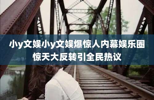 小y文娱小y文娱爆惊人内幕娱乐圈惊天大反转引全民热议