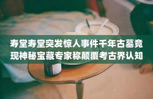 寿堂寿堂突发惊人事件千年古墓竟现神秘宝藏专家称颠覆考古界认知