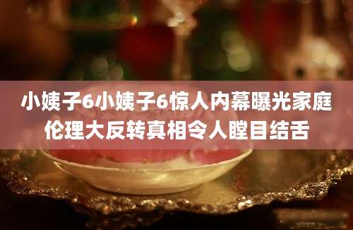 小姨子6小姨子6惊人内幕曝光家庭伦理大反转真相令人瞠目结舌