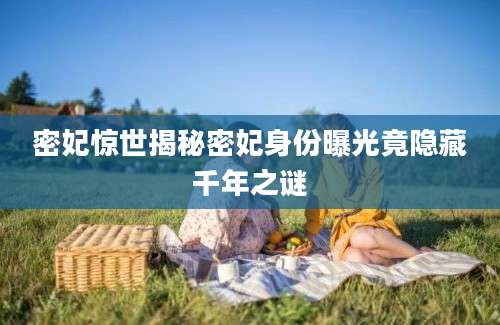 密妃惊世揭秘密妃身份曝光竟隐藏千年之谜