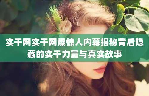 实干网实干网爆惊人内幕揭秘背后隐藏的实干力量与真实故事