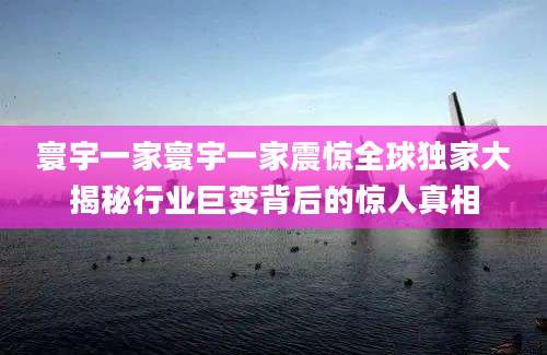 寰宇一家寰宇一家震惊全球独家大揭秘行业巨变背后的惊人真相