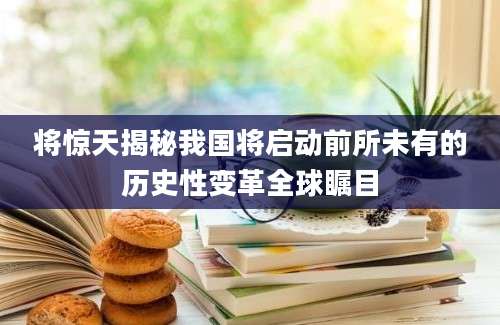 将惊天揭秘我国将启动前所未有的历史性变革全球瞩目