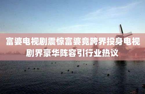 富婆电视剧震惊富婆竟跨界投身电视剧界豪华阵容引行业热议