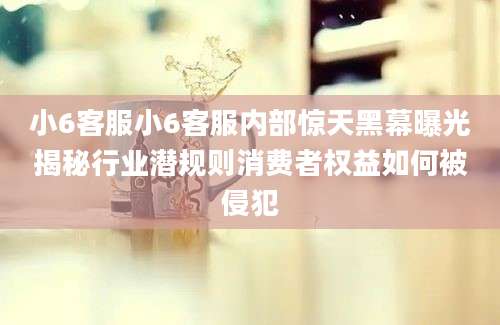 小6客服小6客服内部惊天黑幕曝光揭秘行业潜规则消费者权益如何被侵犯
