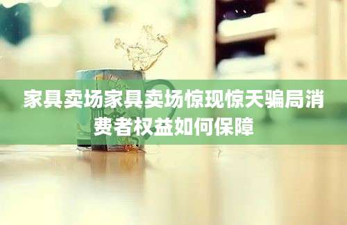 家具卖场家具卖场惊现惊天骗局消费者权益如何保障
