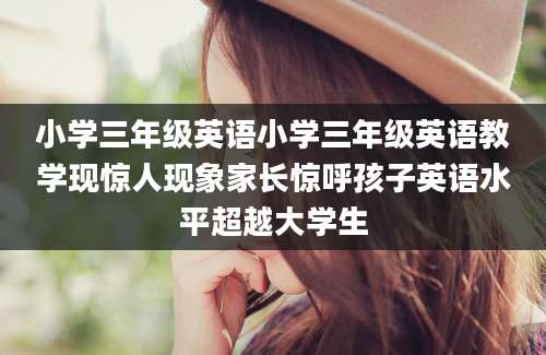 小学三年级英语小学三年级英语教学现惊人现象家长惊呼孩子英语水平超越大学生