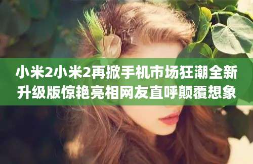 小米2小米2再掀手机市场狂潮全新升级版惊艳亮相网友直呼颠覆想象