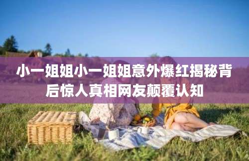 小一姐姐小一姐姐意外爆红揭秘背后惊人真相网友颠覆认知