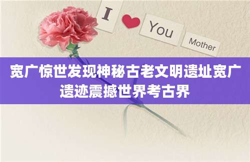 宽广惊世发现神秘古老文明遗址宽广遗迹震撼世界考古界