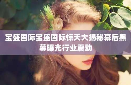 宝盛国际宝盛国际惊天大揭秘幕后黑幕曝光行业震动