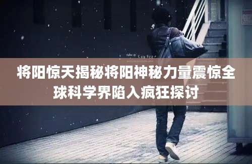 将阳惊天揭秘将阳神秘力量震惊全球科学界陷入疯狂探讨