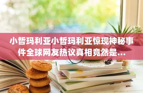 小哲玛利亚小哲玛利亚惊现神秘事件全球网友热议真相竟然是...