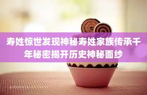 寿姓惊世发现神秘寿姓家族传承千年秘密揭开历史神秘面纱