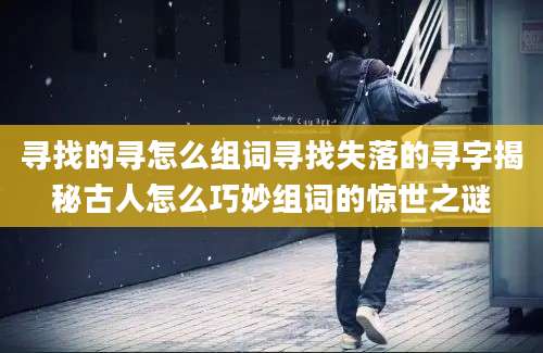 寻找的寻怎么组词寻找失落的寻字揭秘古人怎么巧妙组词的惊世之谜