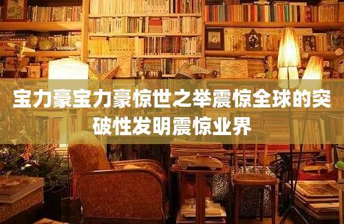 宝力豪宝力豪惊世之举震惊全球的突破性发明震惊业界