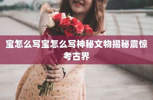 宝怎么写宝怎么写神秘文物揭秘震惊考古界