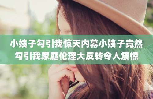 小姨子勾引我惊天内幕小姨子竟然勾引我家庭伦理大反转令人震惊
