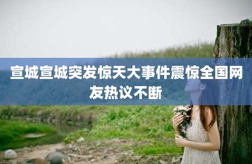 宣城宣城突发惊天大事件震惊全国网友热议不断