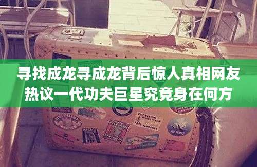 寻找成龙寻成龙背后惊人真相网友热议一代功夫巨星究竟身在何方