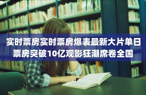 实时票房实时票房爆表最新大片单日票房突破10亿观影狂潮席卷全国