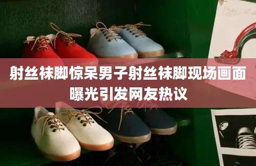 射丝袜脚惊呆男子射丝袜脚现场画面曝光引发网友热议