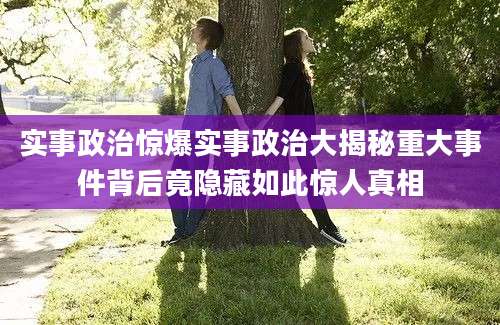 实事政治惊爆实事政治大揭秘重大事件背后竟隐藏如此惊人真相
