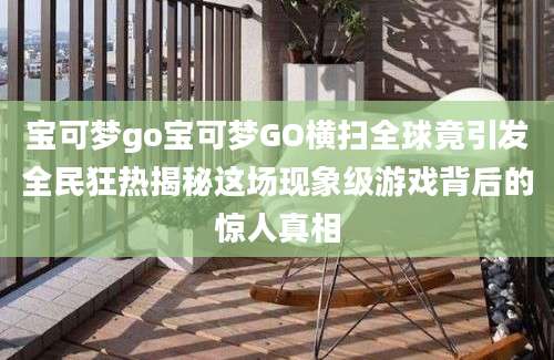 宝可梦go宝可梦GO横扫全球竟引发全民狂热揭秘这场现象级游戏背后的惊人真相