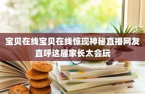 宝贝在线宝贝在线惊现神秘直播网友直呼这届家长太会玩
