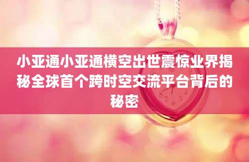 小亚通小亚通横空出世震惊业界揭秘全球首个跨时空交流平台背后的秘密