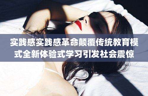 实践感实践感革命颠覆传统教育模式全新体验式学习引发社会震惊
