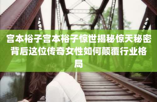 宫本裕子宫本裕子惊世揭秘惊天秘密背后这位传奇女性如何颠覆行业格局