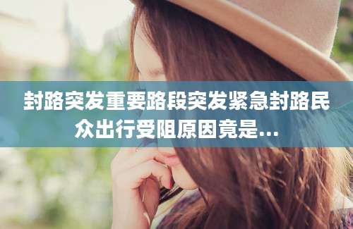封路突发重要路段突发紧急封路民众出行受阻原因竟是...